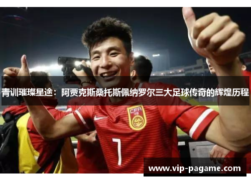 青训璀璨星途：阿贾克斯桑托斯佩纳罗尔三大足球传奇的辉煌历程