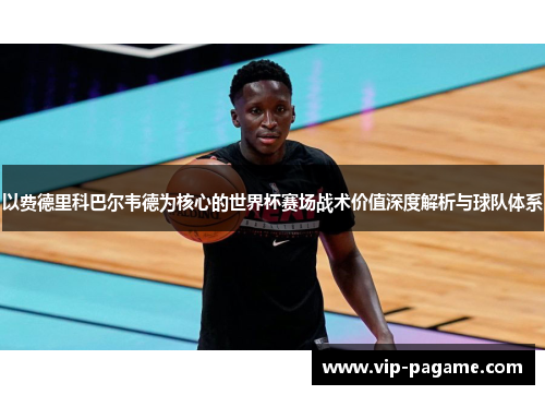 以费德里科巴尔韦德为核心的世界杯赛场战术价值深度解析与球队体系