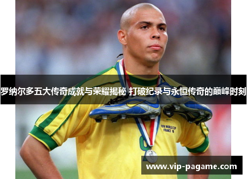 罗纳尔多五大传奇成就与荣耀揭秘 打破纪录与永恒传奇的巅峰时刻