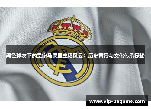 黑色球衣下的皇家马德里主场风云:历史背景与文化传承探秘 黑色球衣下的皇家马德里主场风云:历史背景与文化传承探秘