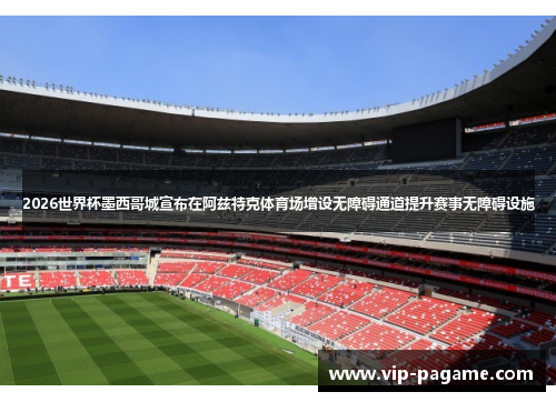 2026世界杯墨西哥城宣布在阿兹特克体育场增设无障碍通道提升赛事无障碍设施 2026世界杯墨西哥城宣布在阿兹特克体育场增设无障碍通道提升赛事无障碍设施